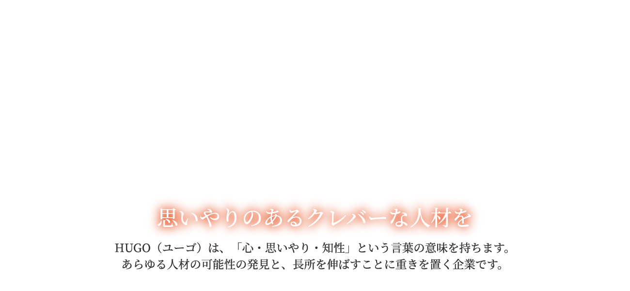 思いやりのあるクレバーな人材を。HUGO（ユーゴ）は、「心・思いやり・知性」という言葉の意味を持ちます。あらゆる人材の可能性の発見と、長所を伸ばすことに重きを置く企業です。